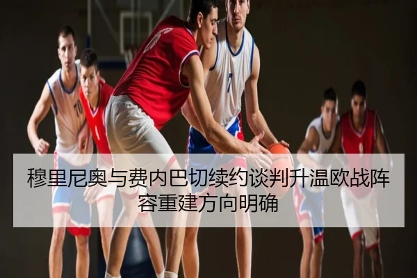 穆里尼奥与费内巴切续约谈判升温欧战阵容重建方向明确