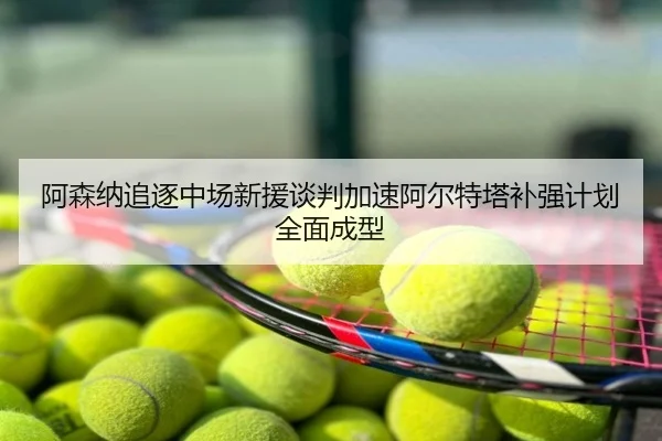 阿森纳追逐中场新援谈判加速阿尔特塔补强计划全面成型