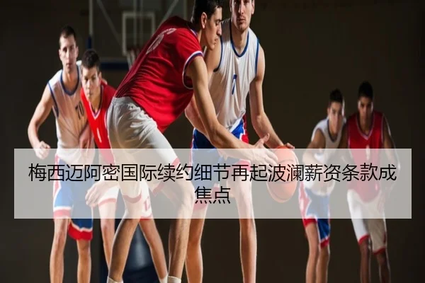 梅西迈阿密国际续约细节再起波澜薪资条款成焦点