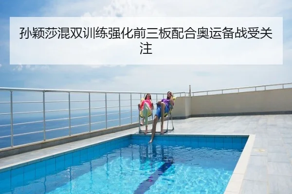 孙颖莎混双训练强化前三板配合奥运备战受关注