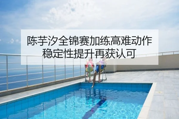陈芋汐全锦赛加练高难动作 稳定性提升再获认可