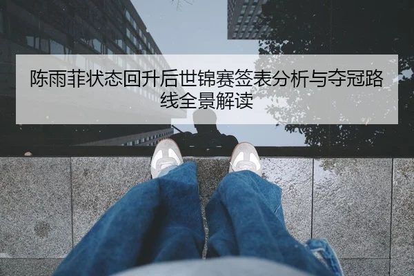 陈雨菲状态回升后世锦赛签表分析与夺冠路线全景解读